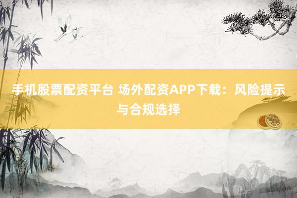 手机股票配资平台 场外配资APP下载：风险提示与合规选择