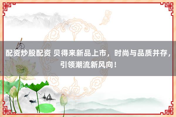 配资炒股配资 贝得来新品上市，时尚与品质并存，引领潮流新风向！