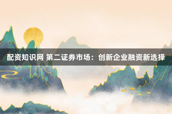 配资知识网 第二证券市场：创新企业融资新选择