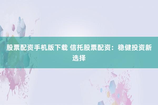 股票配资手机版下载 信托股票配资：稳健投资新选择