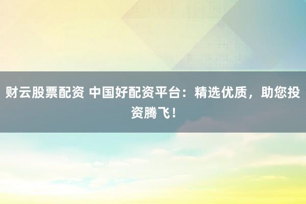 财云股票配资 中国好配资平台：精选优质，助您投资腾飞！