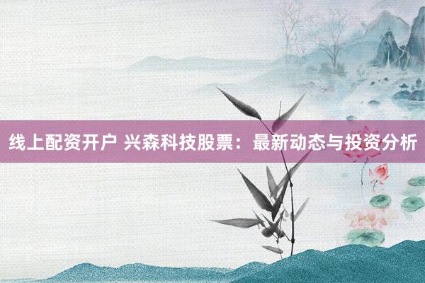 线上配资开户 兴森科技股票：最新动态与投资分析