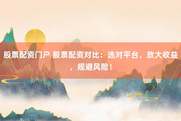 股票配资门户 股票配资对比：选对平台，放大收益，规避风险！