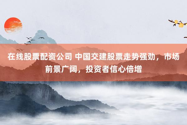 在线股票配资公司 中国交建股票走势强劲，市场前景广阔，投资者信心倍增