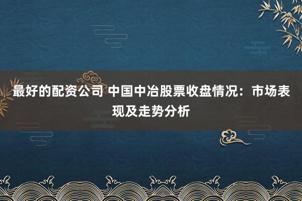 最好的配资公司 中国中冶股票收盘情况：市场表现及走势分析