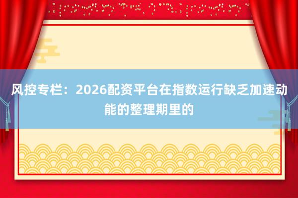 风控专栏：2026配资平台在指数运行缺乏加速动能的整理期里的