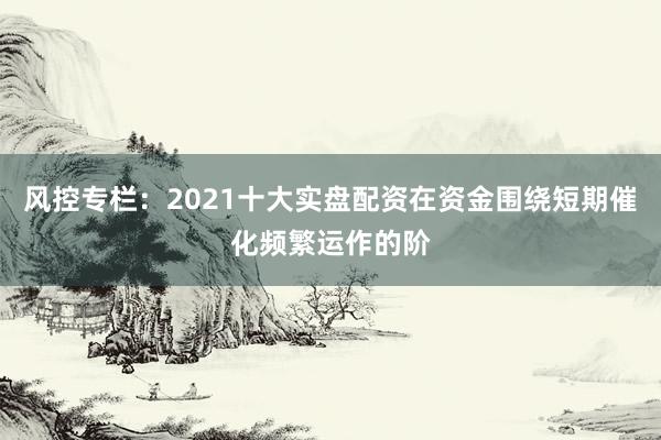 风控专栏：2021十大实盘配资在资金围绕短期催化频繁运作的阶