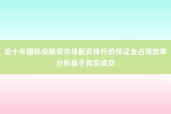 近十年国际投融资市场配资排行的保证金占用效率分析基于真实成交