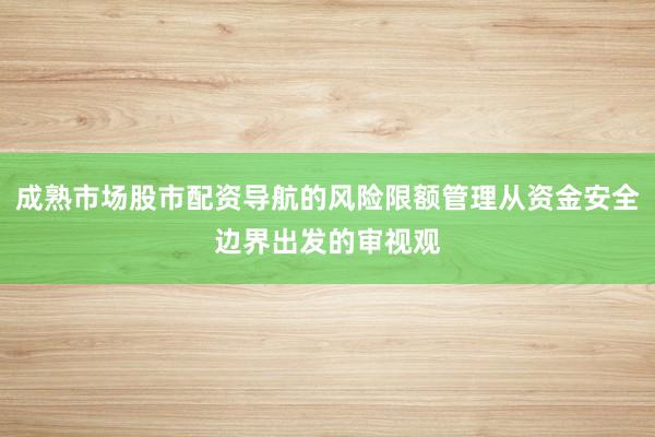成熟市场股市配资导航的风险限额管理从资金安全边界出发的审视观