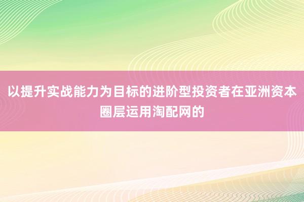 以提升实战能力为目标的进阶型投资者在亚洲资本圈层运用淘配网的