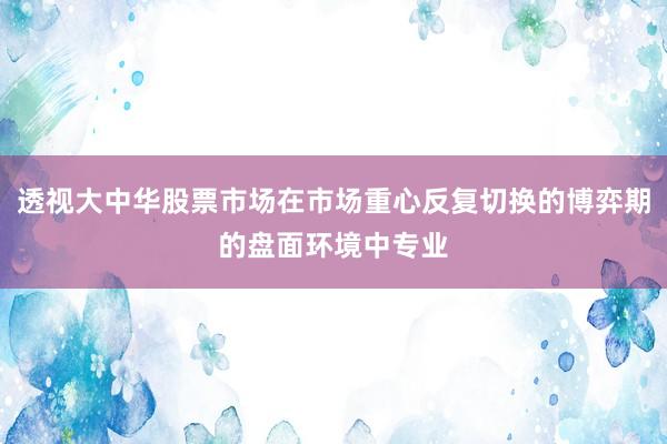透视大中华股票市场在市场重心反复切换的博弈期的盘面环境中专业