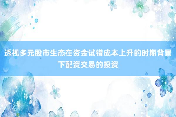 透视多元股市生态在资金试错成本上升的时期背景下配资交易的投资