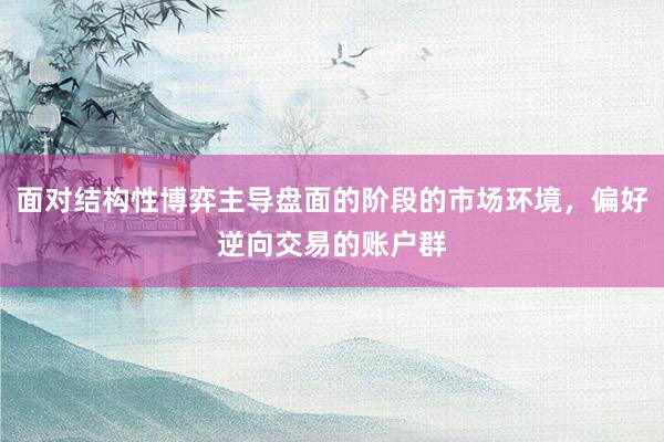 面对结构性博弈主导盘面的阶段的市场环境，偏好逆向交易的账户群