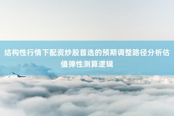 结构性行情下配资炒股首选的预期调整路径分析估值弹性测算逻辑