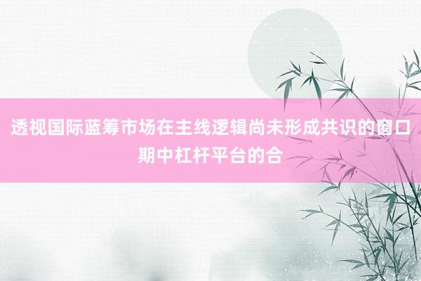 透视国际蓝筹市场在主线逻辑尚未形成共识的窗口期中杠杆平台的合