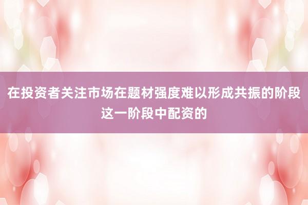 在投资者关注市场在题材强度难以形成共振的阶段这一阶段中配资的