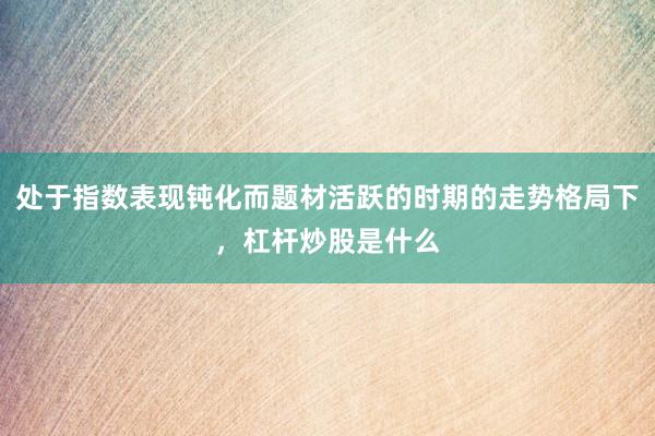 处于指数表现钝化而题材活跃的时期的走势格局下，杠杆炒股是什么