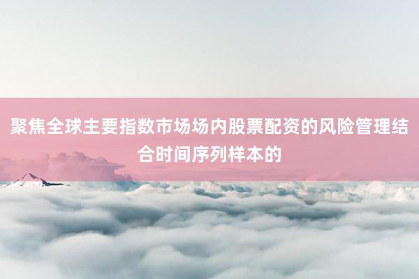 聚焦全球主要指数市场场内股票配资的风险管理结合时间序列样本的
