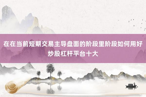 在在当前短期交易主导盘面的阶段里阶段如何用好炒股杠杆平台十大