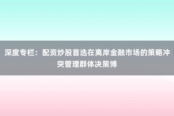 深度专栏：配资炒股首选在离岸金融市场的策略冲突管理群体决策博