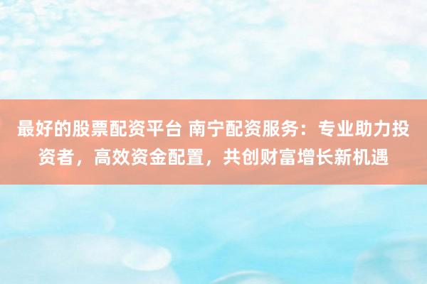 最好的股票配资平台 南宁配资服务：专业助力投资者，高效资金配置，共创财富增长新机遇