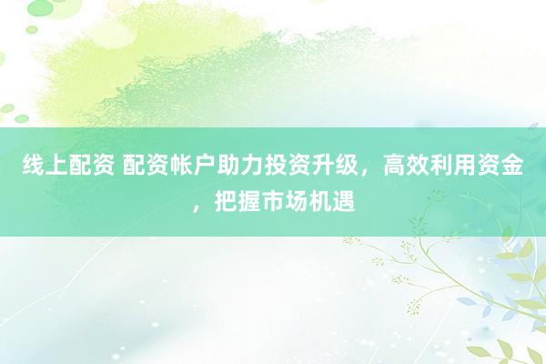 线上配资 配资帐户助力投资升级，高效利用资金，把握市场机遇