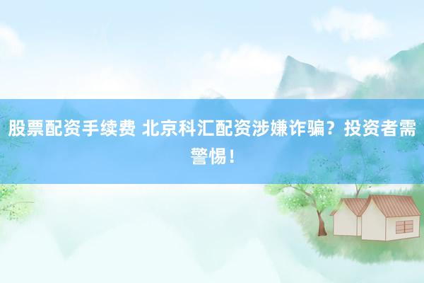 股票配资手续费 北京科汇配资涉嫌诈骗？投资者需警惕！