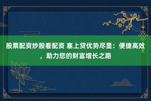 股票配资炒股看配资 塞上贷优势尽显：便捷高效，助力您的财富增长之路