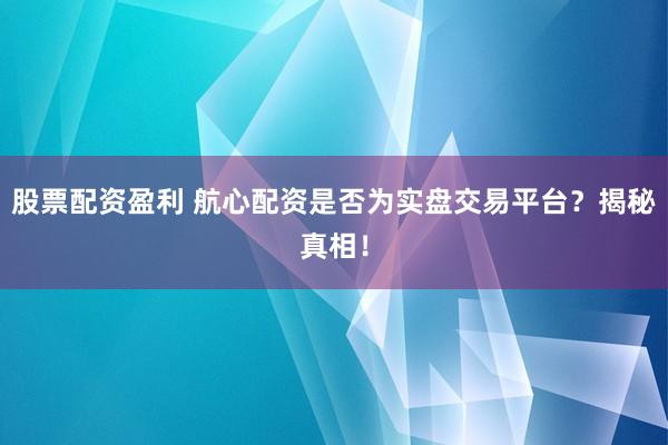 股票配资盈利 航心配资是否为实盘交易平台？揭秘真相！