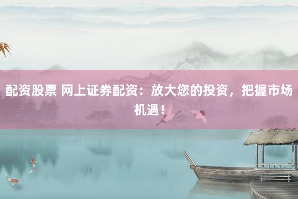 配资股票 网上证券配资：放大您的投资，把握市场机遇！