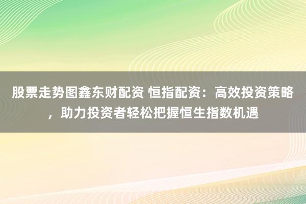 股票走势图鑫东财配资 恒指配资：高效投资策略，助力投资者轻松把握恒生指数机遇