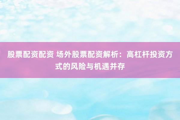 股票配资配资 场外股票配资解析：高杠杆投资方式的风险与机遇并存