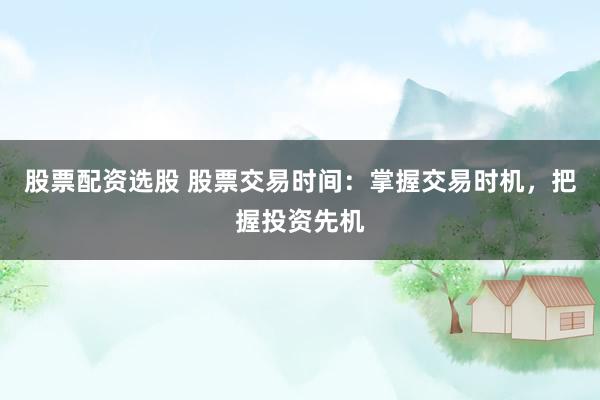 股票配资选股 股票交易时间：掌握交易时机，把握投资先机