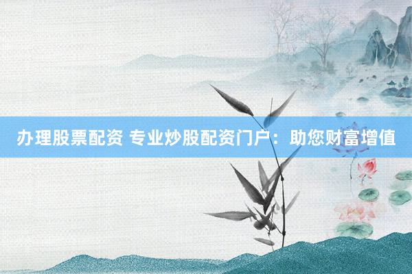 办理股票配资 专业炒股配资门户：助您财富增值