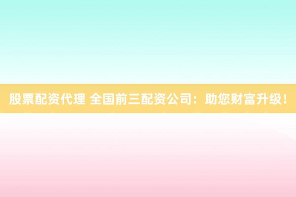 股票配资代理 全国前三配资公司：助您财富升级！