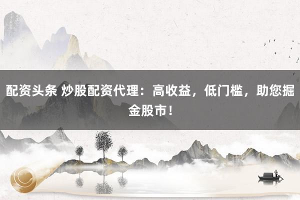 配资头条 炒股配资代理：高收益，低门槛，助您掘金股市！