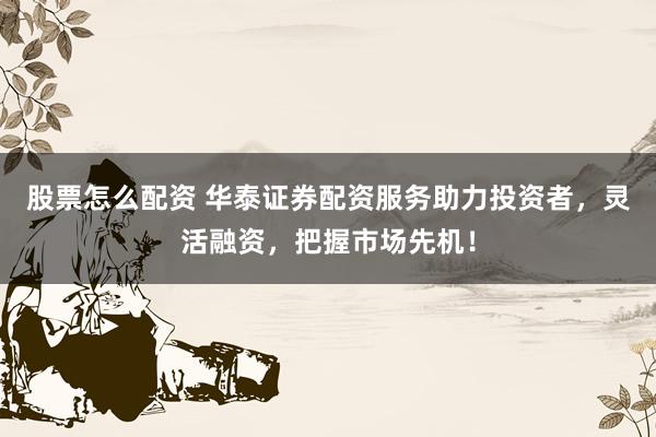 股票怎么配资 华泰证券配资服务助力投资者，灵活融资，把握市场先机！