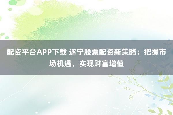 配资平台APP下载 遂宁股票配资新策略：把握市场机遇，实现财富增值