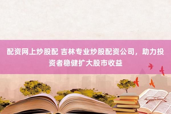 配资网上炒股配 吉林专业炒股配资公司，助力投资者稳健扩大股市收益