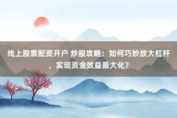 线上股票配资开户 炒股攻略：如何巧妙放大杠杆，实现资金效益最大化？