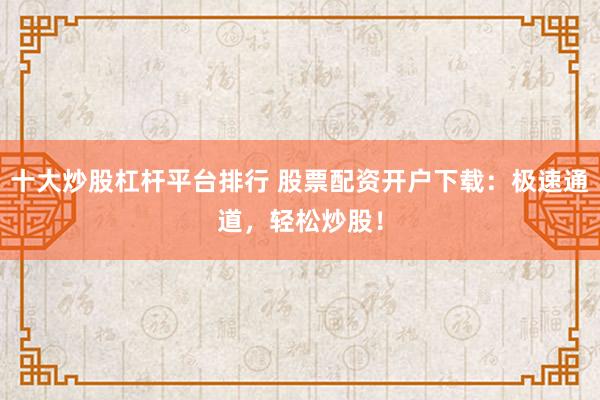 十大炒股杠杆平台排行 股票配资开户下载：极速通道，轻松炒股！