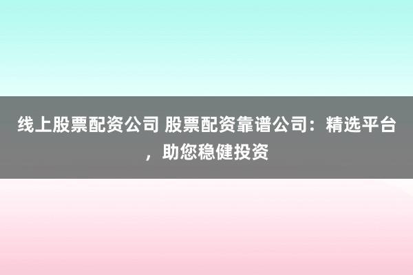 线上股票配资公司 股票配资靠谱公司：精选平台，助您稳健投资