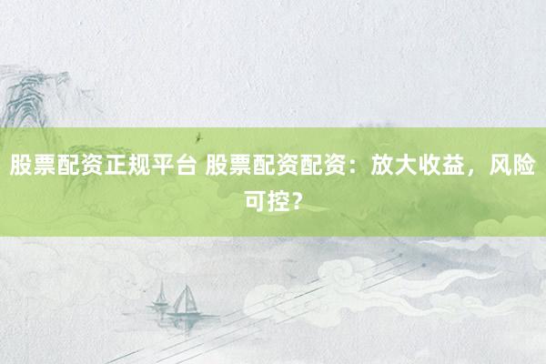 股票配资正规平台 股票配资配资：放大收益，风险可控？