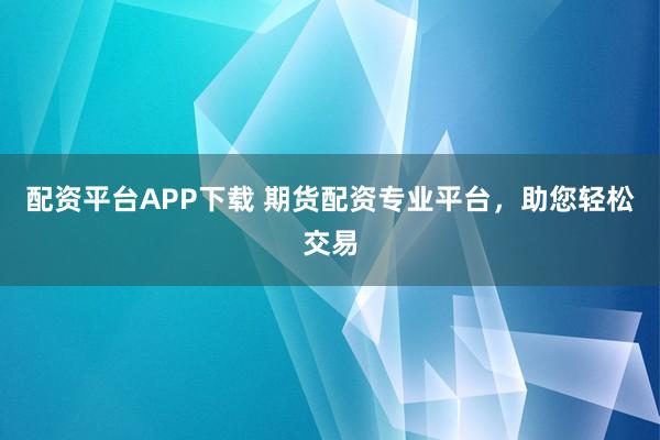 配资平台APP下载 期货配资专业平台，助您轻松交易