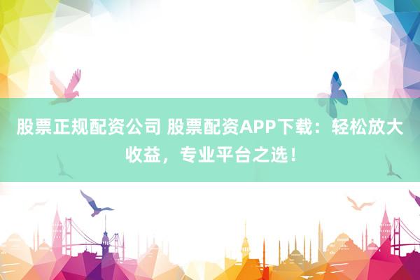 股票正规配资公司 股票配资APP下载：轻松放大收益，专业平台之选！