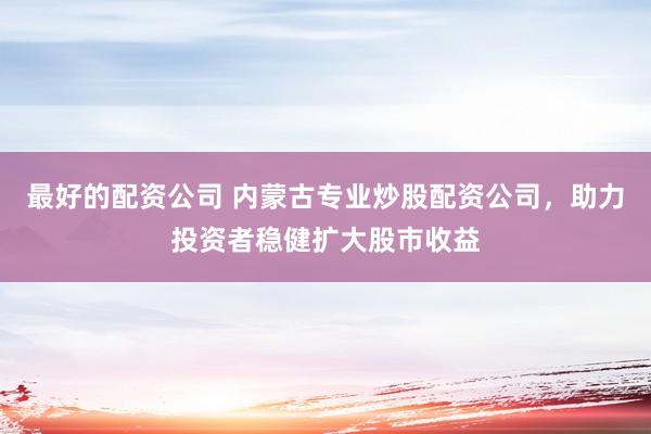 最好的配资公司 内蒙古专业炒股配资公司，助力投资者稳健扩大股市收益