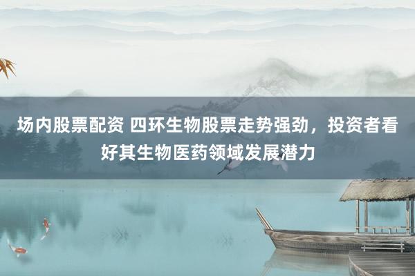 场内股票配资 四环生物股票走势强劲，投资者看好其生物医药领域发展潜力