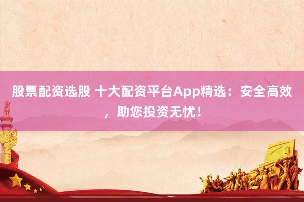 股票配资选股 十大配资平台App精选：安全高效，助您投资无忧！