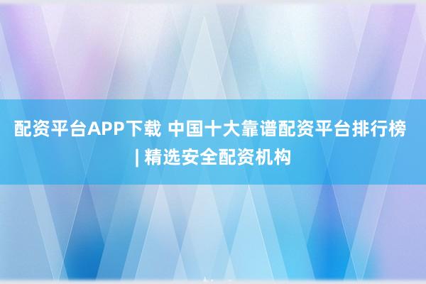 配资平台APP下载 中国十大靠谱配资平台排行榜 | 精选安全配资机构