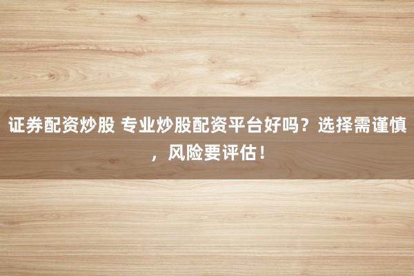 证券配资炒股 专业炒股配资平台好吗？选择需谨慎，风险要评估！